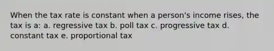 When the tax rate is constant when a person's income rises, the tax is a: a. regressive tax b. poll tax c. progressive tax d. constant tax e. proportional tax