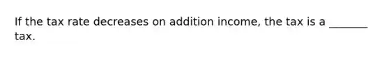 If the tax rate decreases on addition income, the tax is a _______ tax.