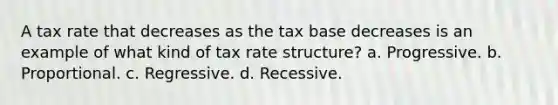 A tax rate that decreases as the tax base decreases is an example of what kind of tax rate structure? a. Progressive. b. Proportional. c. Regressive. d. Recessive.