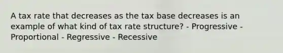 A tax rate that decreases as the tax base decreases is an example of what kind of tax rate structure? - Progressive - Proportional - Regressive - Recessive