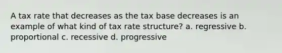 A tax rate that decreases as the tax base decreases is an example of what kind of tax rate structure? a. regressive b. proportional c. recessive d. progressive