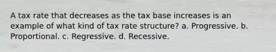 A tax rate that decreases as the tax base increases is an example of what kind of tax rate structure? a. Progressive. b. Proportional. c. Regressive. d. Recessive.