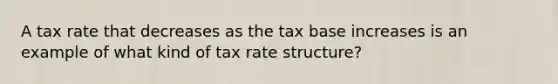 A tax rate that decreases as the tax base increases is an example of what kind of tax rate structure?