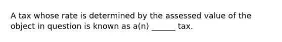 A tax whose rate is determined by the assessed value of the object in question is known as a(n) ______ tax.