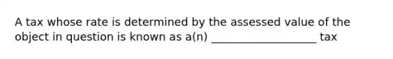 A tax whose rate is determined by the assessed value of the object in question is known as a(n) ___________________ tax