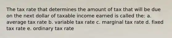 The tax rate that determines the amount of tax that will be due on the next dollar of taxable income earned is called the: a. average tax rate b. variable tax rate c. marginal tax rate d. fixed tax rate e. ordinary tax rate