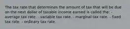 The tax rate that determines the amount of tax that will be due on the next dollar of taxable income earned is called the: - average tax rate. - variable tax rate. - marginal tax rate. - fixed tax rate. - ordinary tax rate.