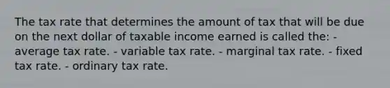 The tax rate that determines the amount of tax that will be due on the next dollar of taxable income earned is called the: - average tax rate. - variable tax rate. - marginal tax rate. - fixed tax rate. - ordinary tax rate.