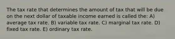 The tax rate that determines the amount of tax that will be due on the next dollar of taxable income earned is called the: A) average tax rate. B) variable tax rate. C) marginal tax rate. D) fixed tax rate. E) ordinary tax rate.