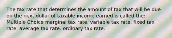 The tax rate that determines the amount of tax that will be due on the next dollar of taxable income earned is called the: Multiple Choice marginal tax rate. variable tax rate. fixed tax rate. average tax rate. ordinary tax rate.