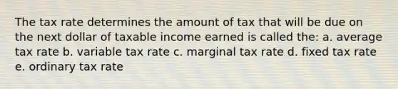 The tax rate determines the amount of tax that will be due on the next dollar of taxable income earned is called the: a. average tax rate b. variable tax rate c. marginal tax rate d. fixed tax rate e. ordinary tax rate