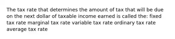 The tax rate that determines the amount of tax that will be due on the next dollar of taxable income earned is called the: fixed tax rate marginal tax rate variable tax rate ordinary tax rate average tax rate