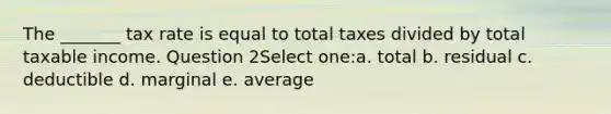 The _______ tax rate is equal to total taxes divided by total taxable income. Question 2Select one:a. total b. residual c. deductible d. marginal e. average