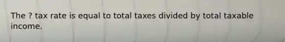 The ? tax rate is equal to total taxes divided by total taxable income.