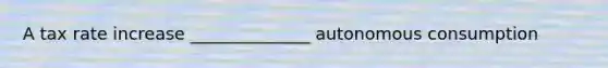 A tax rate increase ______________ autonomous consumption