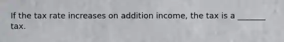 If the tax rate increases on addition income, the tax is a _______ tax.