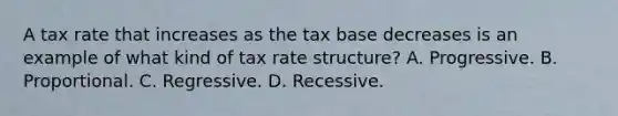 A tax rate that increases as the tax base decreases is an example of what kind of tax rate structure? A. Progressive. B. Proportional. C. Regressive. D. Recessive.