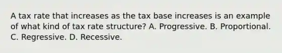 A tax rate that increases as the tax base increases is an example of what kind of tax rate structure? A. Progressive. B. Proportional. C. Regressive. D. Recessive.