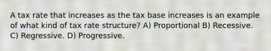 A tax rate that increases as the tax base increases is an example of what kind of tax rate structure? A) Proportional B) Recessive. C) Regressive. D) Progressive.