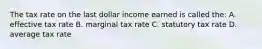 The tax rate on the last dollar income earned is called the: A. effective tax rate B. marginal tax rate C. statutory tax rate D. average tax rate