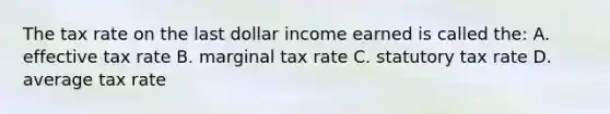 The tax rate on the last dollar income earned is called the: A. effective tax rate B. marginal tax rate C. statutory tax rate D. average tax rate