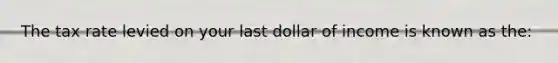 The tax rate levied on your last dollar of income is known as the: