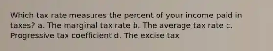 Which tax rate measures the percent of your income paid in taxes? a. The marginal tax rate b. The average tax rate c. Progressive tax coefficient d. The excise tax