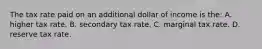 The tax rate paid on an additional dollar of income is the: A. higher tax rate. B. secondary tax rate. C. marginal tax rate. D. reserve tax rate.