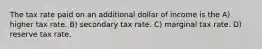 The tax rate paid on an additional dollar of income is the A) higher tax rate. B) secondary tax rate. C) marginal tax rate. D) reserve tax rate.