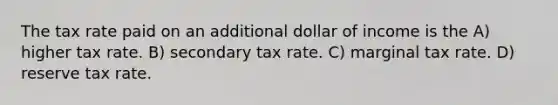 The tax rate paid on an additional dollar of income is the A) higher tax rate. B) secondary tax rate. C) marginal tax rate. D) reserve tax rate.