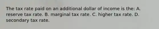 The tax rate paid on an additional dollar of income is the: A. reserve tax rate. B. marginal tax rate. C. higher tax rate. D. secondary tax rate.