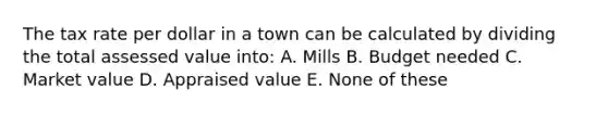 The tax rate per dollar in a town can be calculated by dividing the total assessed value into: A. Mills B. Budget needed C. Market value D. Appraised value E. None of these