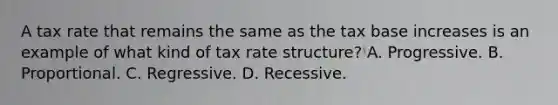 A tax rate that remains the same as the tax base increases is an example of what kind of tax rate structure? A. Progressive. B. Proportional. C. Regressive. D. Recessive.