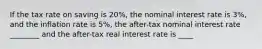 If the tax rate on saving is 20%, the nominal interest rate is 3%, and the inflation rate is 5%, the after-tax nominal interest rate ________ and the after-tax real interest rate is ____