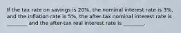 If the tax rate on savings is 20%, the nominal interest rate is 3%, and the inflation rate is 5%, the after-tax nominal interest rate is ________ and the after-tax real interest rate is ________.