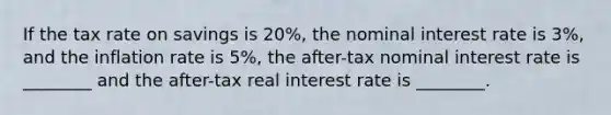 If the tax rate on savings is 20%, the nominal interest rate is 3%, and the inflation rate is 5%, the after-tax nominal interest rate is ________ and the after-tax real interest rate is ________.