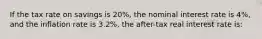 If the tax rate on savings is 20%, the nominal interest rate is 4%, and the inflation rate is 3.2%, the after-tax real interest rate is: