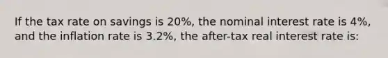 If the tax rate on savings is 20%, the nominal interest rate is 4%, and the inflation rate is 3.2%, the after-tax real interest rate is: