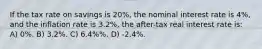 If the tax rate on savings is 20%, the nominal interest rate is 4%, and the inflation rate is 3.2%, the after-tax real interest rate is: A) 0%. B) 3.2%. C) 6.4%%. D) -2.4%.