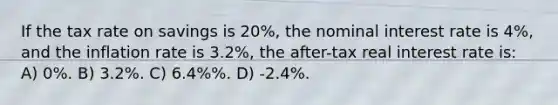 If the tax rate on savings is 20%, the nominal interest rate is 4%, and the inflation rate is 3.2%, the after-tax real interest rate is: A) 0%. B) 3.2%. C) 6.4%%. D) -2.4%.