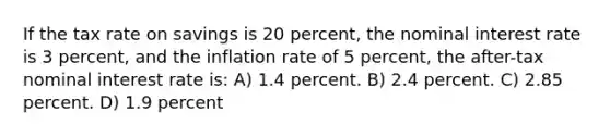 If the tax rate on savings is 20 percent, the nominal interest rate is 3 percent, and the inflation rate of 5 percent, the after-tax nominal interest rate is: A) 1.4 percent. B) 2.4 percent. C) 2.85 percent. D) 1.9 percent