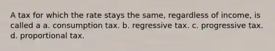 A tax for which the rate stays the same, regardless of income, is called a a. consumption tax. b. regressive tax. c. progressive tax. d. proportional tax.