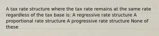 A tax rate structure where the tax rate remains at the same rate regardless of the tax base is: A regressive rate structure A proportional rate structure A progressive rate structure None of these