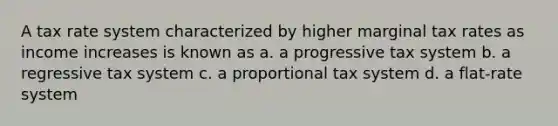 A tax rate system characterized by higher marginal tax rates as income increases is known as a. a progressive tax system b. a regressive tax system c. a proportional tax system d. a flat-rate system