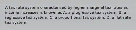 A tax rate system characterized by higher marginal tax rates as income increases is known as A. a progressive tax system. B. a regressive tax system. C. a proportional tax system. D. a flat-rate tax system.