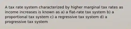 A tax rate system characterized by higher marginal tax rates as income increases is known as a) a flat-rate tax system b) a proportional tax system c) a regressive tax system d) a progressive tax system