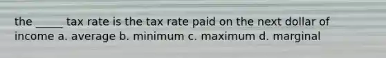 the _____ tax rate is the tax rate paid on the next dollar of income a. average b. minimum c. maximum d. marginal