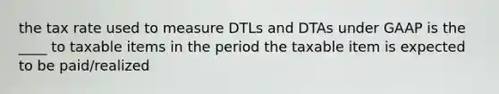 the tax rate used to measure DTLs and DTAs under GAAP is the ____ to taxable items in the period the taxable item is expected to be paid/realized