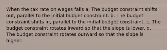 When the tax rate on wages falls a. The budget constraint shifts out, parallel to the initial budget constraint. b. The budget constraint shifts in, parallel to the initial budget constraint. c. The budget constraint rotates inward so that the slope is lower. d. The budget constraint rotates outward so that the slope is higher.