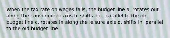 When the tax rate on wages falls, the budget line a. rotates out along the consumption axis b. shifts out, parallel to the old budget line c. rotates in along the leisure axis d. shifts in, parallel to the old budget line